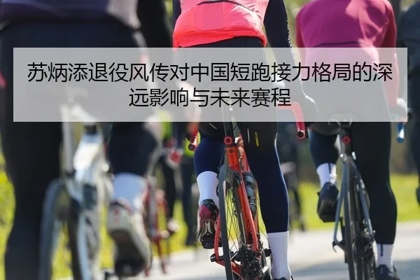 苏炳添退役风传对中国短跑接力格局的深远影响与未来赛程